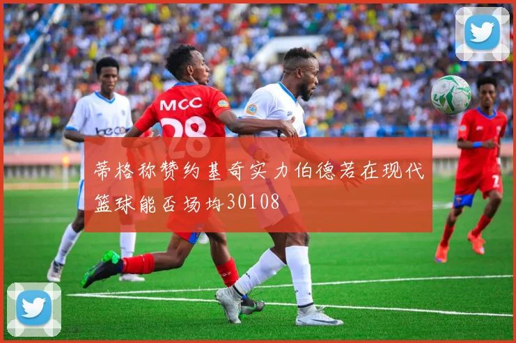 蒂格称赞约基奇实力伯德若在现代篮球能否场均30108