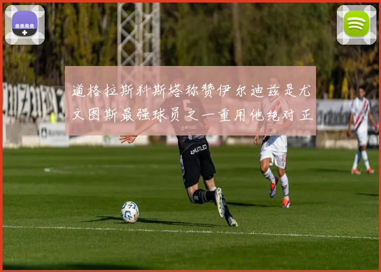 道格拉斯科斯塔称赞伊尔迪兹是尤文图斯最强球员之一重用他绝对正确
