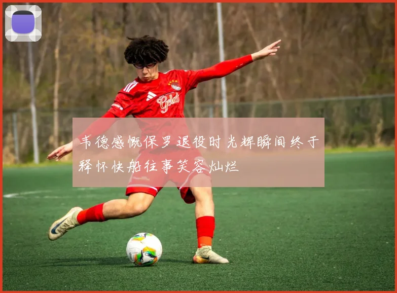 韦德感慨保罗退役时光辉瞬间终于释怀快船往事笑容灿烂