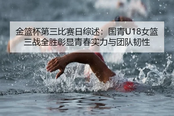 金篮杯第三比赛日综述：国青U18女篮三战全胜彰显青春实力与团队韧性
