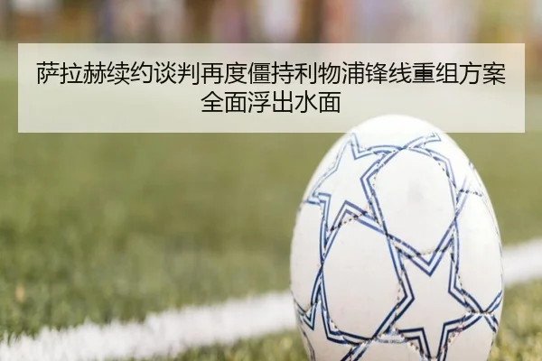 萨拉赫续约谈判再度僵持利物浦锋线重组方案全面浮出水面